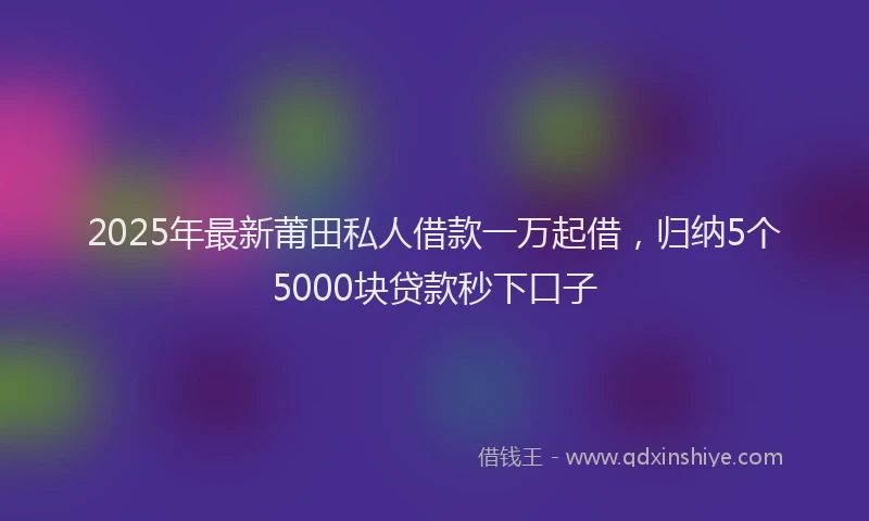 2025年最新莆田私人借款一万起借，归纳5个5000块贷款秒下口子