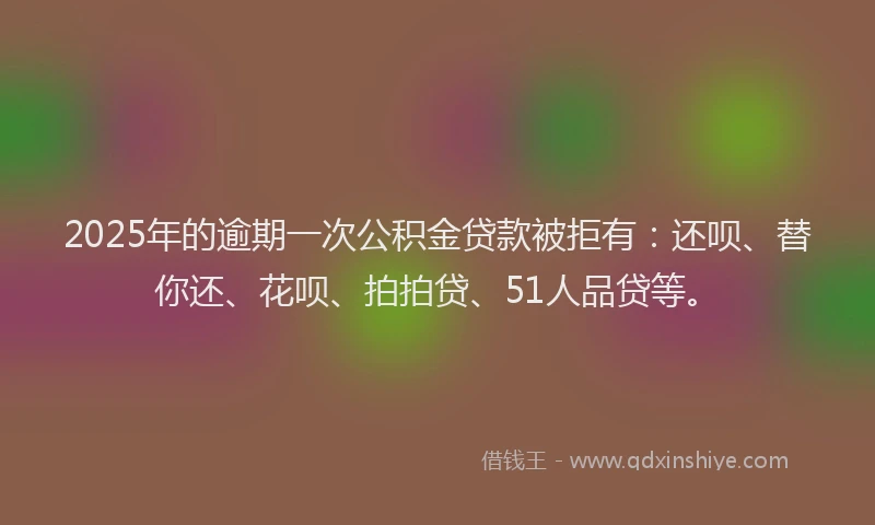 2025年的逾期一次公积金贷款被拒有：还呗、替你还、花呗、拍拍贷、51人品贷等。