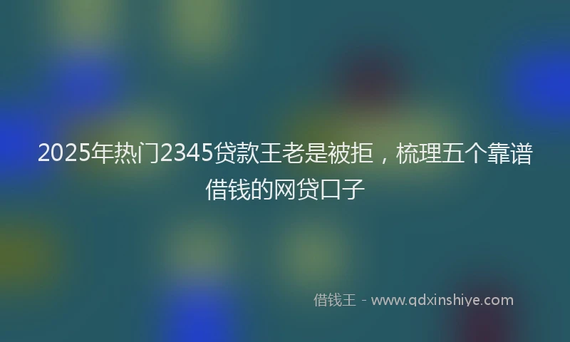 2025年热门2345贷款王老是被拒，梳理五个靠谱借钱的网贷口子