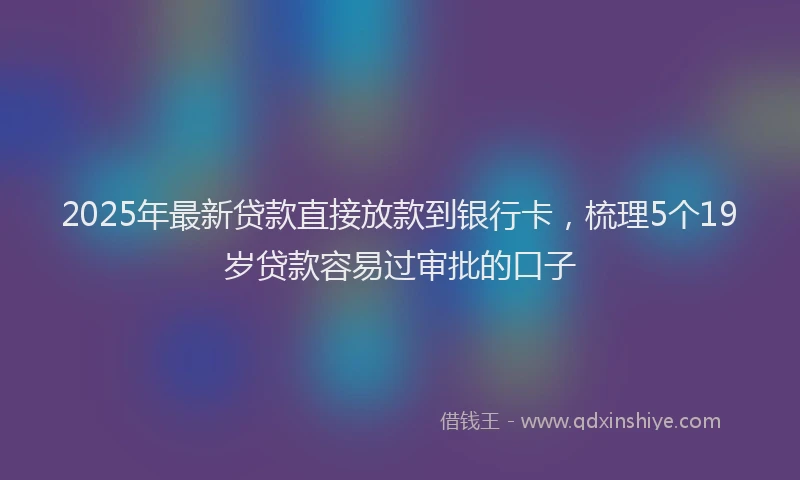 2025年最新贷款直接放款到银行卡，梳理5个19岁贷款容易过审批的口子