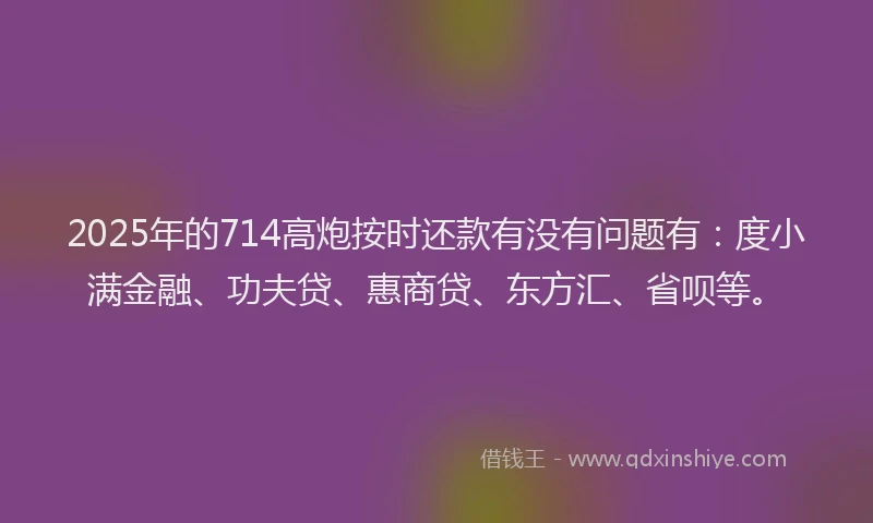 2025年的714高炮按时还款有没有问题有：度小满金融、功夫贷、惠商贷、东方汇、省呗等。