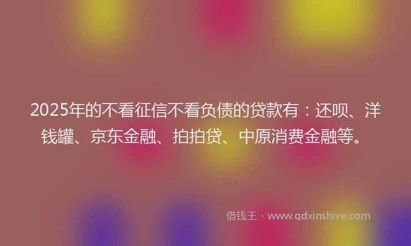 2025年的不看征信不看负债的贷款有：还呗、洋钱罐、京东金融、拍拍贷、中原消费金融等。