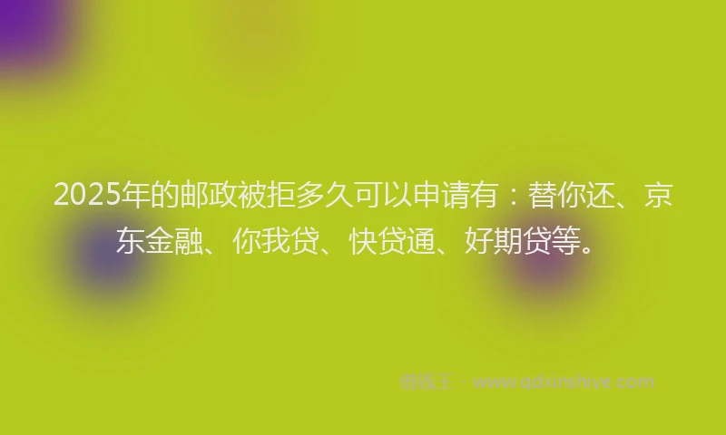 2025年的邮政被拒多久可以申请有：替你还、京东金融、你我贷、快贷通、好期贷等。