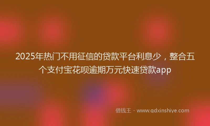 2025年热门不用征信的贷款平台利息少，整合五个支付宝花呗逾期万元快速贷款app