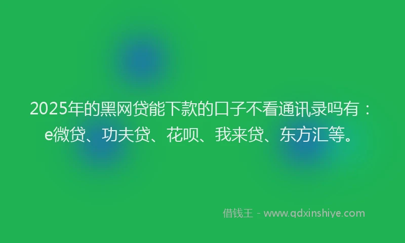 2025年的黑网贷能下款的口子不看通讯录吗有：e微贷、功夫贷、花呗、我来贷、东方汇等。