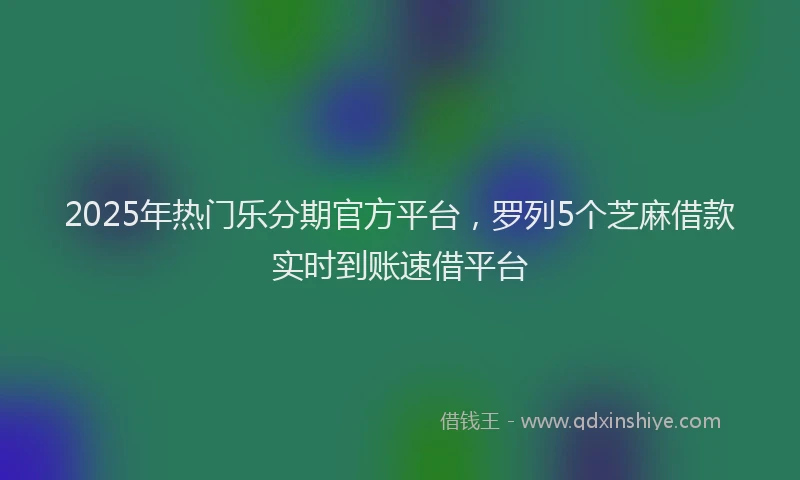 2025年热门乐分期官方平台，罗列5个芝麻借款实时到账速借平台