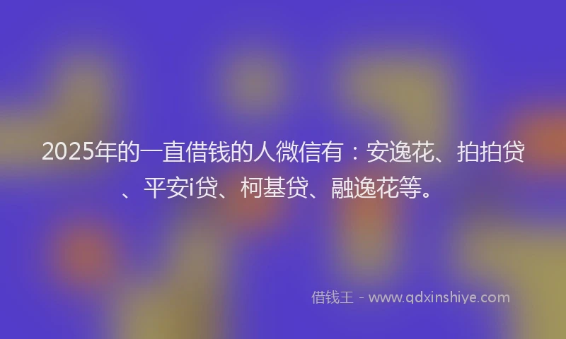 2025年的一直借钱的人微信有：安逸花、拍拍贷、平安i贷、柯基贷、融逸花等。
