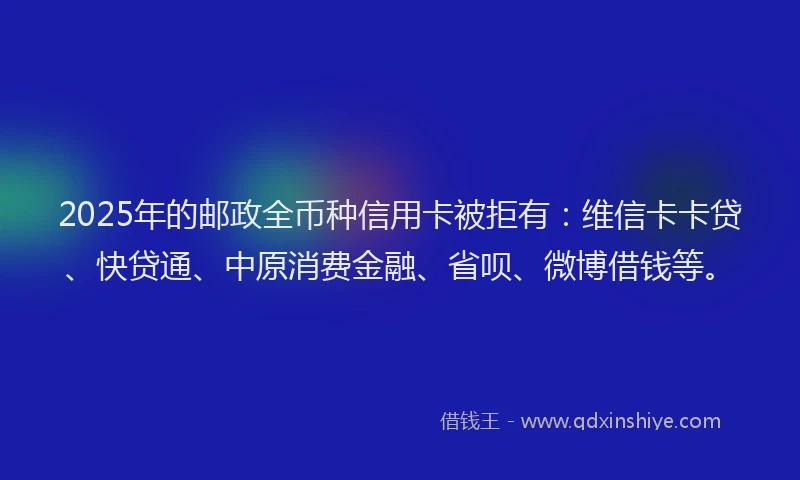 2025年的邮政全币种信用卡被拒有：维信卡卡贷、快贷通、中原消费金融、省呗、微博借钱等。