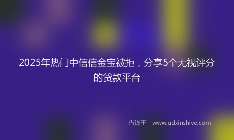 2025年热门中信信金宝被拒，分享5个无视评分的贷款平台