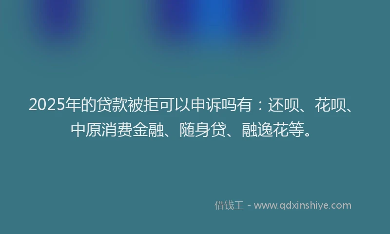 2025年的贷款被拒可以申诉吗有：还呗、花呗、中原消费金融、随身贷、融逸花等。