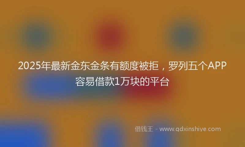 2025年最新金东金条有额度被拒，罗列五个APP容易借款1万块的平台