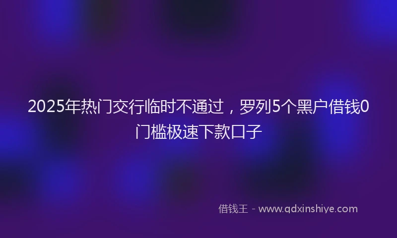2025年热门交行临时不通过，罗列5个黑户借钱0门槛极速下款口子