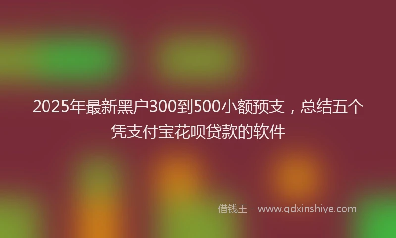 2025年最新黑户300到500小额预支，总结五个凭支付宝花呗贷款的软件