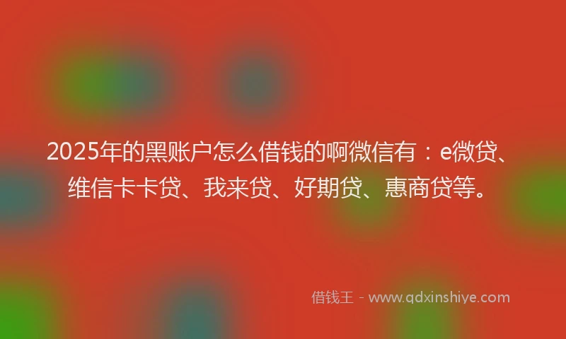 2025年的黑账户怎么借钱的啊微信有：e微贷、维信卡卡贷、我来贷、好期贷、惠商贷等。
