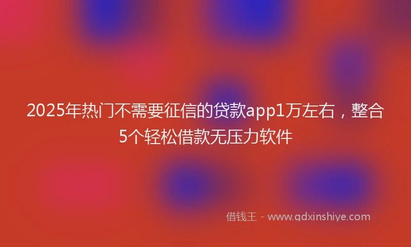 2025年热门不需要征信的贷款app1万左右，整合5个轻松借款无压力软件