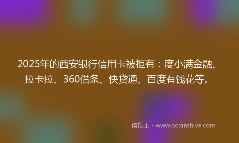 2025年的西安银行信用卡被拒有：度小满金融、拉卡拉、360借条、快贷通、百度有钱花等。