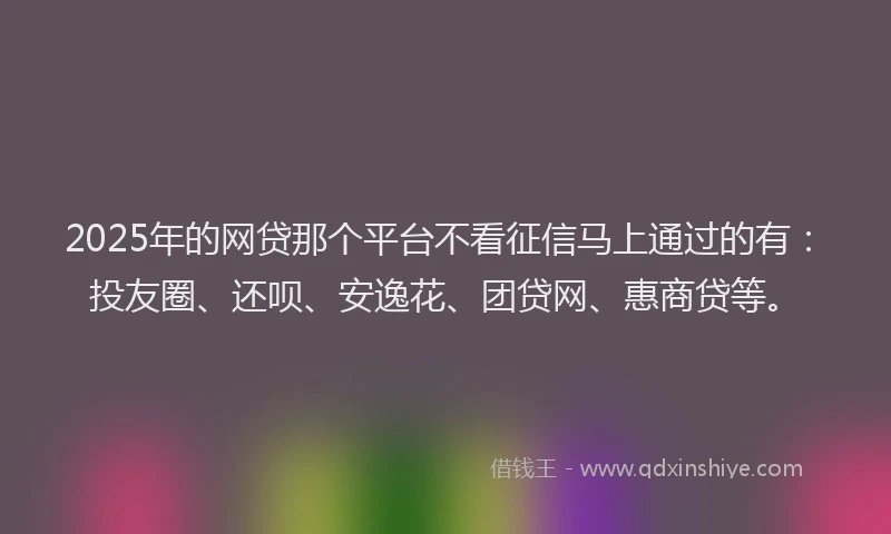 2025年的网贷那个平台不看征信马上通过的有：投友圈、还呗、安逸花、团贷网、惠商贷等。