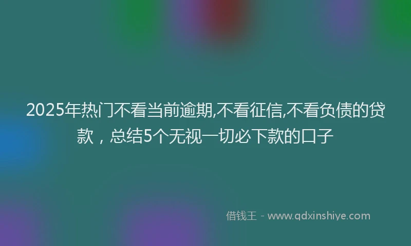 2025年热门不看当前逾期,不看征信,不看负债的贷款，总结5个无视一切必下款的口子