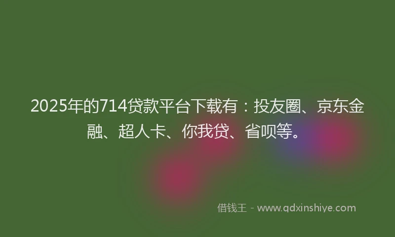2025年的714贷款平台下载有：投友圈、京东金融、超人卡、你我贷、省呗等。