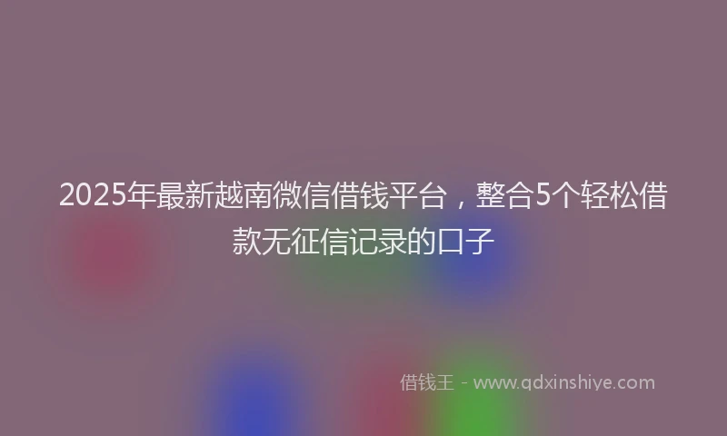 2025年最新越南微信借钱平台，整合5个轻松借款无征信记录的口子