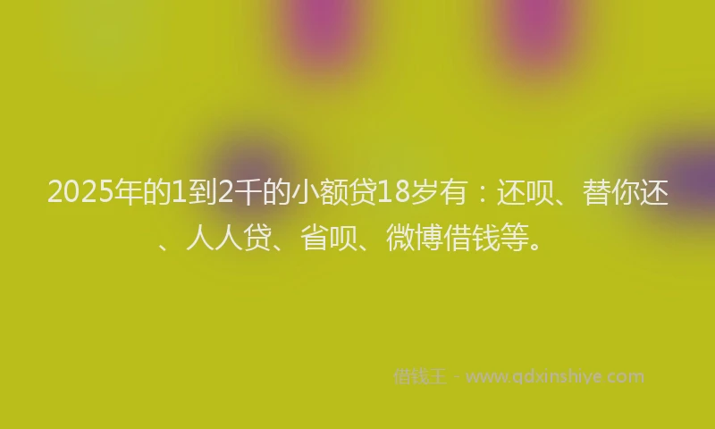 2025年的1到2千的小额贷18岁有：还呗、替你还、人人贷、省呗、微博借钱等。