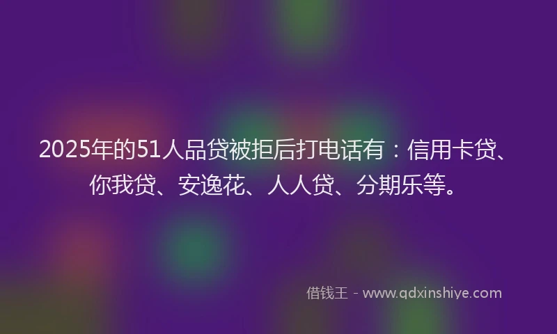 2025年的51人品贷被拒后打电话有：信用卡贷、你我贷、安逸花、人人贷、分期乐等。