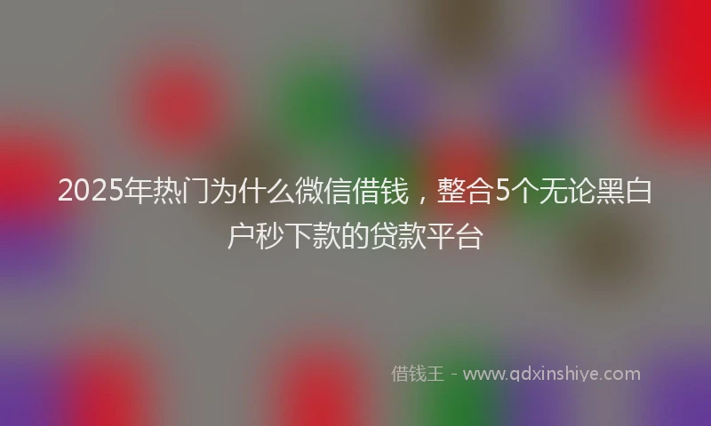2025年热门为什么微信借钱，整合5个无论黑白户秒下款的贷款平台