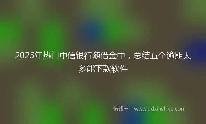 2025年热门中信银行随借金中，总结五个逾期太多能下款软件