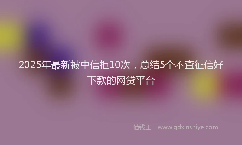2025年最新被中信拒10次，总结5个不查征信好下款的网贷平台