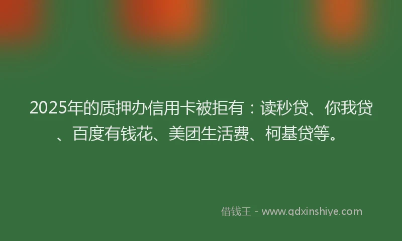 2025年的质押办信用卡被拒有：读秒贷、你我贷、百度有钱花、美团生活费、柯基贷等。