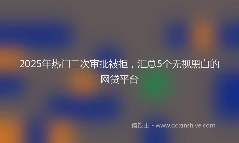 2025年热门二次审批被拒，汇总5个无视黑白的网贷平台