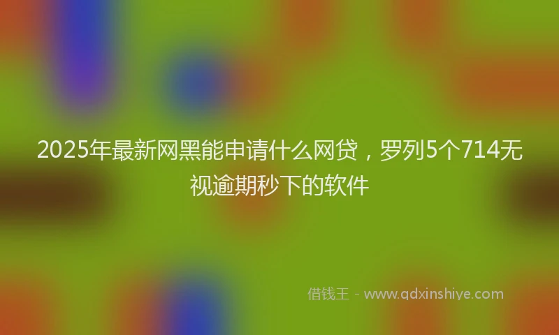 2025年最新网黑能申请什么网贷,罗列5个714无视逾期秒下的软件
