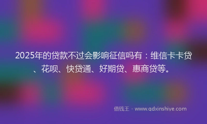 2025年的贷款不过会影响征信吗有：维信卡卡贷、花呗、快贷通、好期贷、惠商贷等。