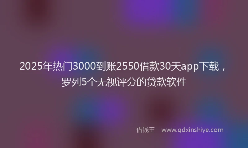 2025年热门3000到账2550借款30天app下载，罗列5个无视评分的贷款软件