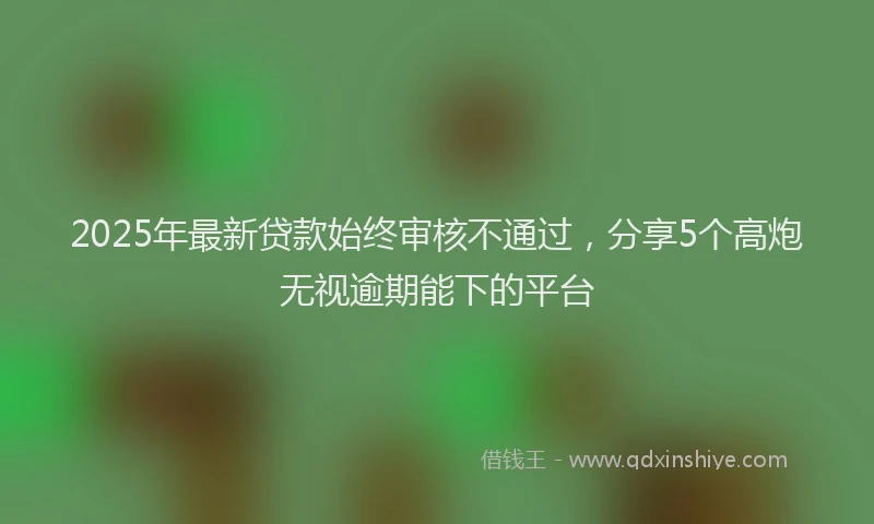 2025年最新贷款始终审核不通过，分享5个高炮无视逾期能下的平台