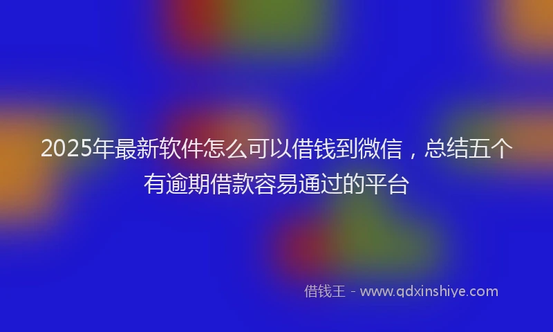 2025年最新软件怎么可以借钱到微信，总结五个有逾期借款容易通过的平台