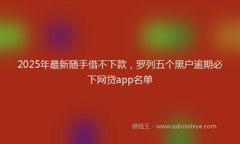 2025年最新随手借不下款，罗列五个黑户逾期必下网贷app名单