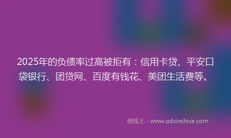 2025年的负债率过高被拒有：信用卡贷、平安口袋银行、团贷网、百度有钱花、美团生活费等。