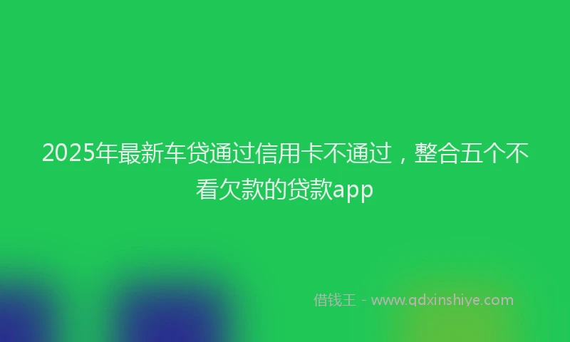 2025年最新车贷通过信用卡不通过，整合五个不看欠款的贷款app