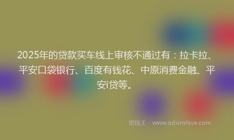 2025年的贷款买车线上审核不通过有：拉卡拉、平安口袋银行、百度有钱花、中原消费金融、平安i贷等。