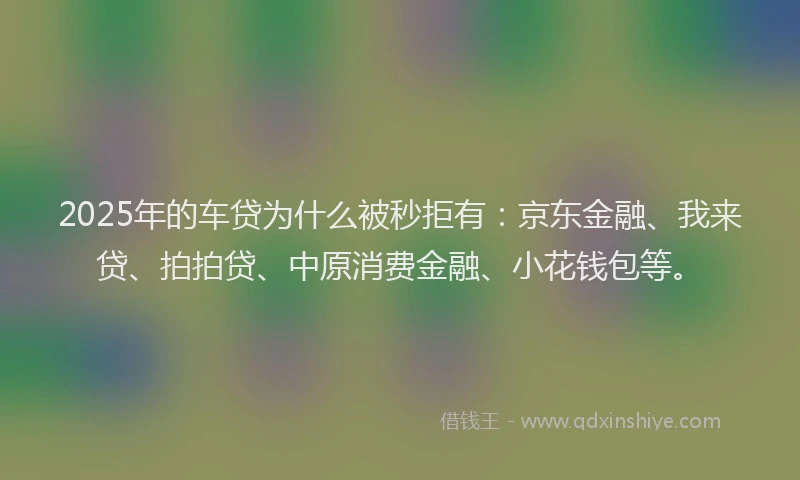 2025年的车贷为什么被秒拒有：京东金融、我来贷、拍拍贷、中原消费金融、小花钱包等。