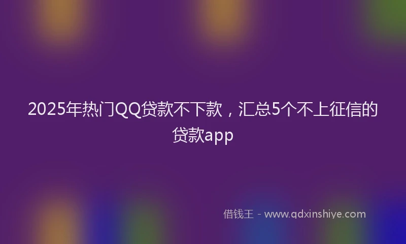2025年热门QQ贷款不下款，汇总5个不上征信的贷款app