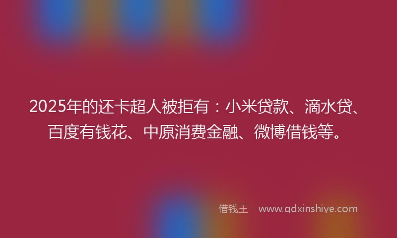 2025年的还卡超人被拒有：小米贷款、滴水贷、百度有钱花、中原消费金融、微博借钱等。