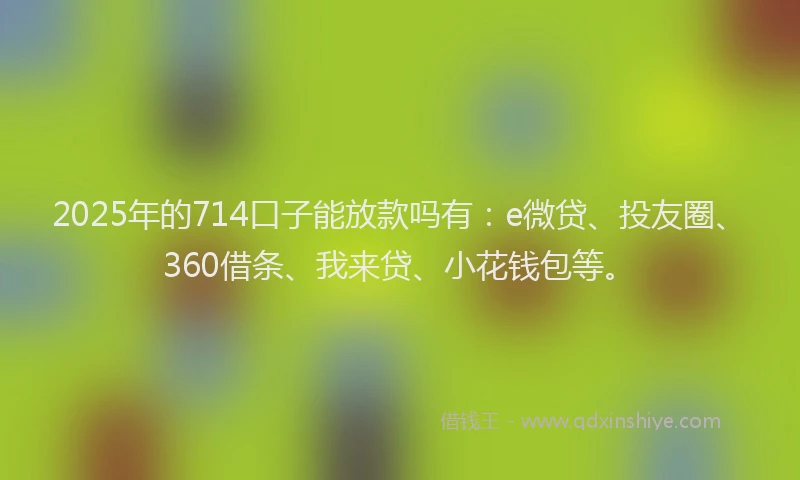 2025年的714口子能放款吗有：e微贷、投友圈、360借条、我来贷、小花钱包等。