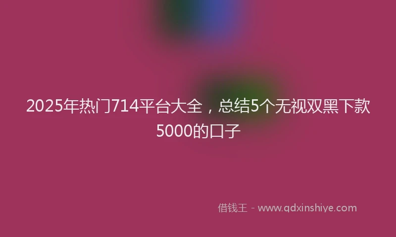 2025年热门714平台大全，总结5个无视双黑下款5000的口子