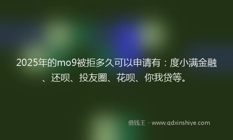 2025年的mo9被拒多久可以申请有：度小满金融、还呗、投友圈、花呗、你我贷等。