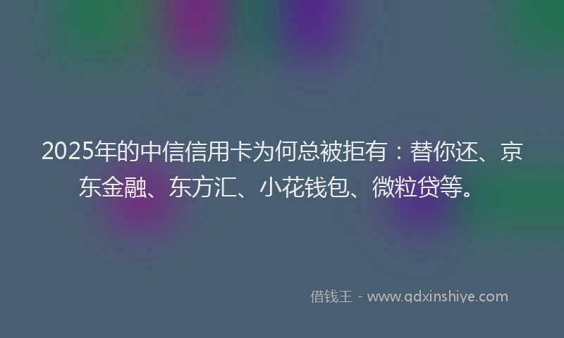 2025年的中信信用卡为何总被拒有：替你还、京东金融、东方汇、小花钱包、微粒贷等。