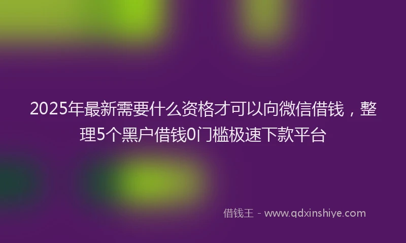 2025年最新需要什么资格才可以向微信借钱，整理5个黑户借钱0门槛极速下款平台