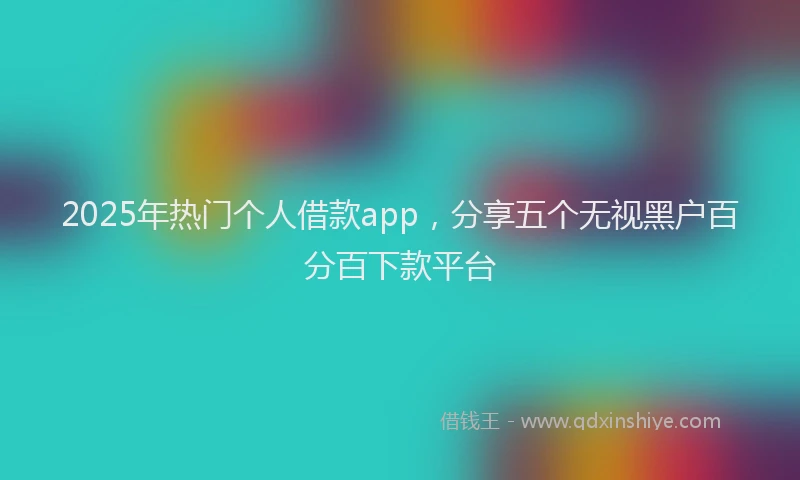 2025年热门个人借款app，分享五个无视黑户百分百下款平台