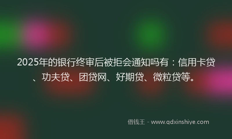 2025年的银行终审后被拒会通知吗有：信用卡贷、功夫贷、团贷网、好期贷、微粒贷等。